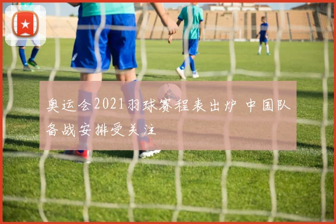 奥运会2021羽球赛程表出炉 中国队备战安排受关注