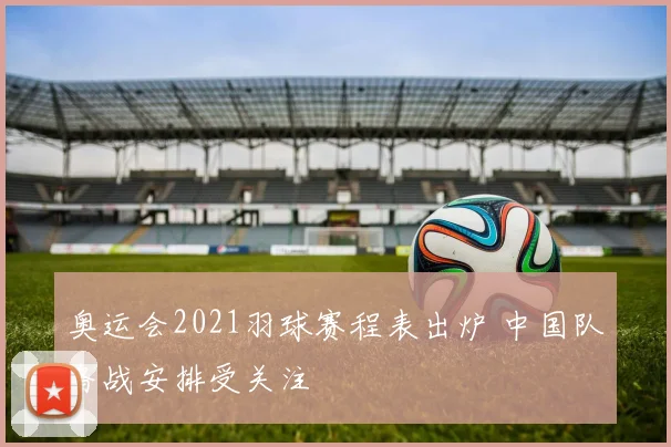 奥运会2021羽球赛程表出炉 中国队备战安排受关注