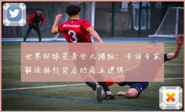 世界杯球星身价大揭秘:专访专家解读排行背后的商业逻辑