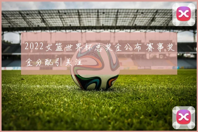 2022女篮世界杯总奖金公布 赛事奖金分配引关注